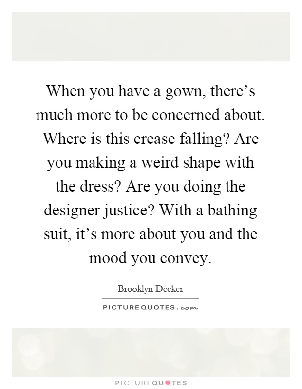 When you have a gown, there's much more to be concerned about. Where is this crease falling? Are you making a weird shape with the dress? Are you doing the designer justice? With a bathing suit, it's more about you and the mood you convey Picture Quote #1