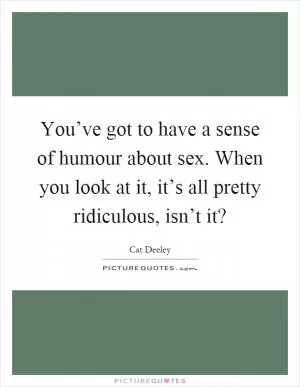 You’ve got to have a sense of humour about sex. When you look at it, it’s all pretty ridiculous, isn’t it? Picture Quote #1