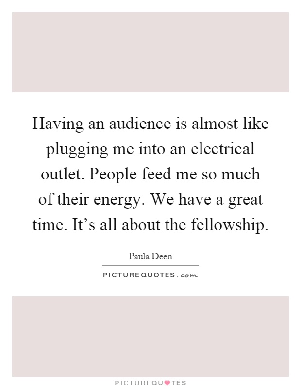Having an audience is almost like plugging me into an electrical outlet. People feed me so much of their energy. We have a great time. It's all about the fellowship Picture Quote #1