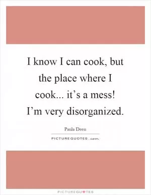 I know I can cook, but the place where I cook... it’s a mess! I’m very disorganized Picture Quote #1
