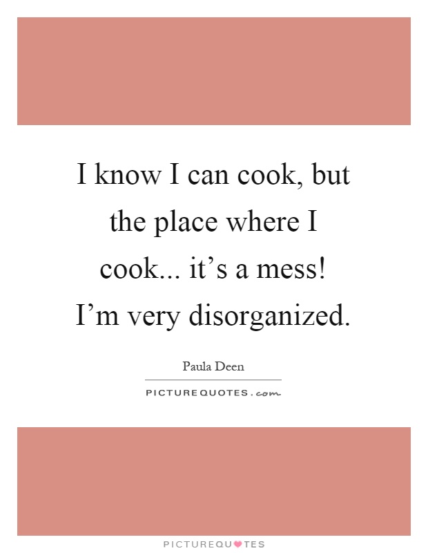 I know I can cook, but the place where I cook... it's a mess! I'm very disorganized Picture Quote #1