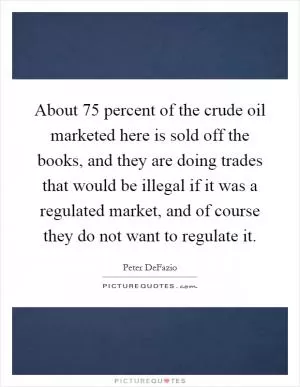 About 75 percent of the crude oil marketed here is sold off the books, and they are doing trades that would be illegal if it was a regulated market, and of course they do not want to regulate it Picture Quote #1