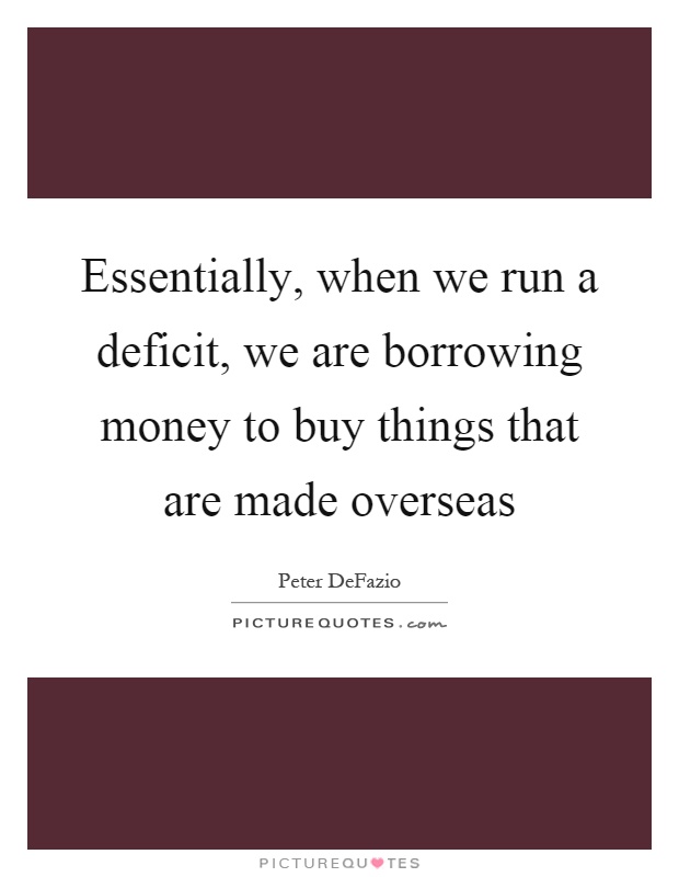 Essentially, when we run a deficit, we are borrowing money to buy things that are made overseas Picture Quote #1