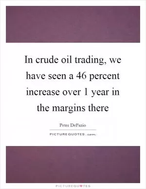 In crude oil trading, we have seen a 46 percent increase over 1 year in the margins there Picture Quote #1