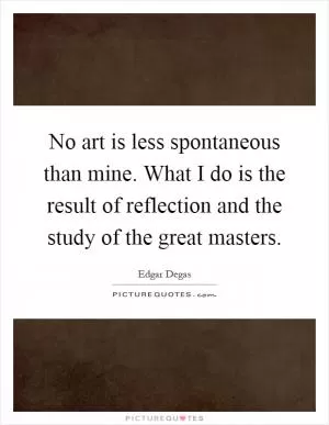 No art is less spontaneous than mine. What I do is the result of reflection and the study of the great masters Picture Quote #1