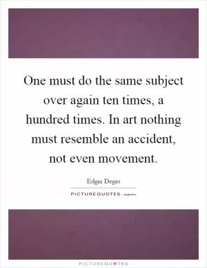 One must do the same subject over again ten times, a hundred times. In art nothing must resemble an accident, not even movement Picture Quote #1