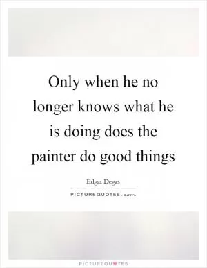 Only when he no longer knows what he is doing does the painter do good things Picture Quote #1