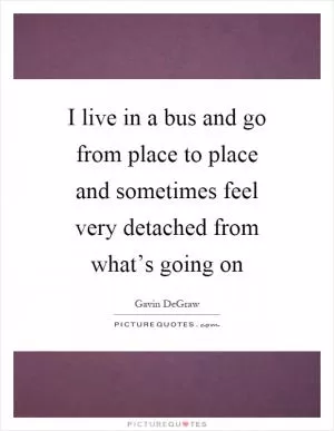 I live in a bus and go from place to place and sometimes feel very detached from what’s going on Picture Quote #1