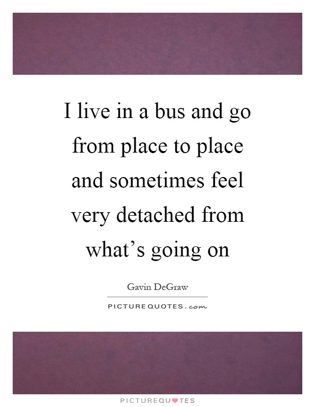 I live in a bus and go from place to place and sometimes feel very detached from what's going on Picture Quote #1