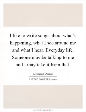 I like to write songs about what’s happening, what I see around me and what I hear. Everyday life. Someone may be talking to me and I may take it from that Picture Quote #1