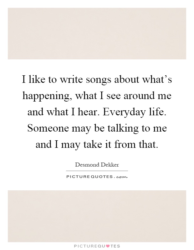 I like to write songs about what's happening, what I see around me and what I hear. Everyday life. Someone may be talking to me and I may take it from that Picture Quote #1