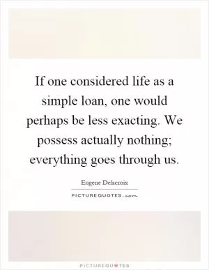 If one considered life as a simple loan, one would perhaps be less exacting. We possess actually nothing; everything goes through us Picture Quote #1