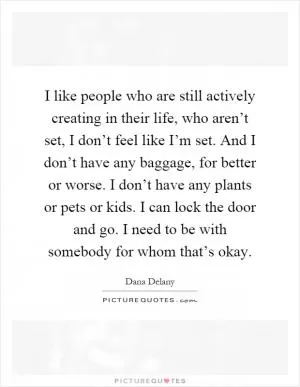 I like people who are still actively creating in their life, who aren’t set, I don’t feel like I’m set. And I don’t have any baggage, for better or worse. I don’t have any plants or pets or kids. I can lock the door and go. I need to be with somebody for whom that’s okay Picture Quote #1