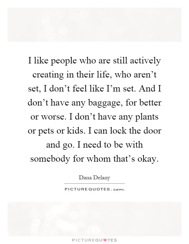 I like people who are still actively creating in their life, who aren't set, I don't feel like I'm set. And I don't have any baggage, for better or worse. I don't have any plants or pets or kids. I can lock the door and go. I need to be with somebody for whom that's okay Picture Quote #1