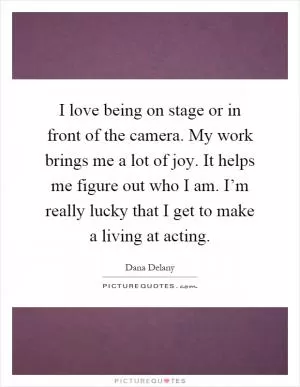 I love being on stage or in front of the camera. My work brings me a lot of joy. It helps me figure out who I am. I’m really lucky that I get to make a living at acting Picture Quote #1