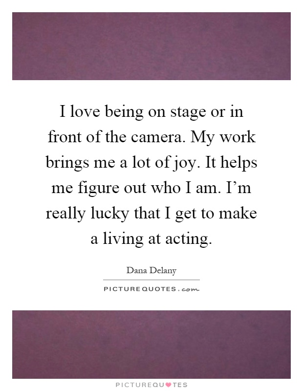 I love being on stage or in front of the camera. My work brings me a lot of joy. It helps me figure out who I am. I'm really lucky that I get to make a living at acting Picture Quote #1