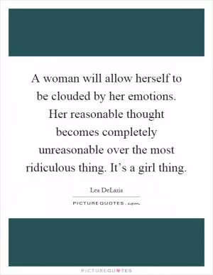 A woman will allow herself to be clouded by her emotions. Her reasonable thought becomes completely unreasonable over the most ridiculous thing. It’s a girl thing Picture Quote #1