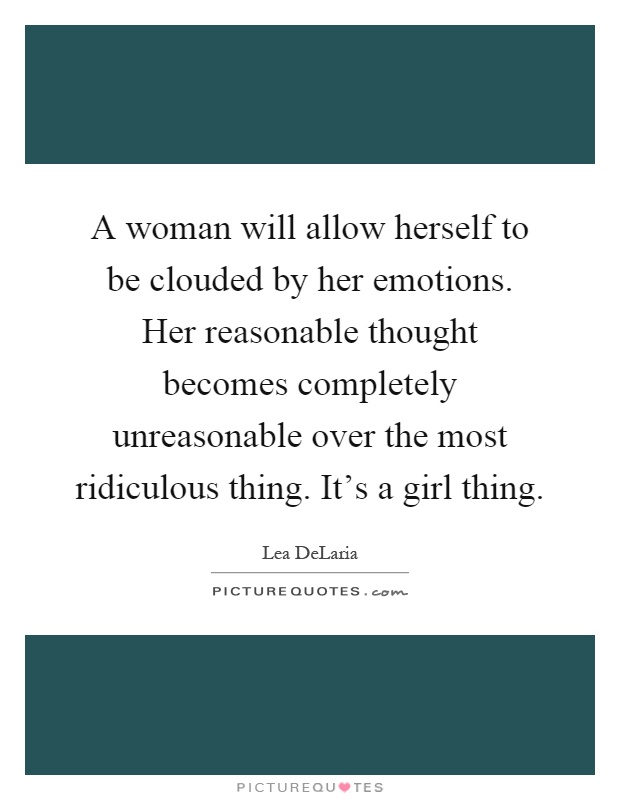 A woman will allow herself to be clouded by her emotions. Her reasonable thought becomes completely unreasonable over the most ridiculous thing. It's a girl thing Picture Quote #1