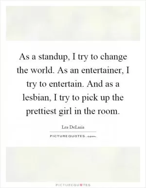 As a standup, I try to change the world. As an entertainer, I try to entertain. And as a lesbian, I try to pick up the prettiest girl in the room Picture Quote #1