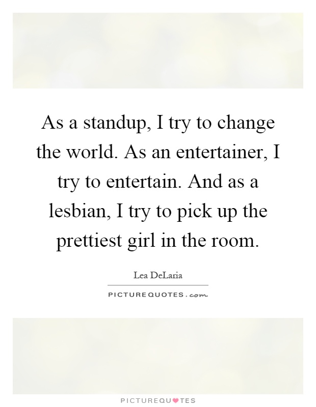 As a standup, I try to change the world. As an entertainer, I try to entertain. And as a lesbian, I try to pick up the prettiest girl in the room Picture Quote #1