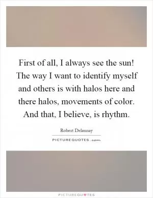 First of all, I always see the sun! The way I want to identify myself and others is with halos here and there halos, movements of color. And that, I believe, is rhythm Picture Quote #1