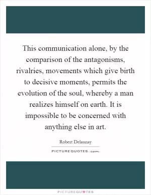 This communication alone, by the comparison of the antagonisms, rivalries, movements which give birth to decisive moments, permits the evolution of the soul, whereby a man realizes himself on earth. It is impossible to be concerned with anything else in art Picture Quote #1