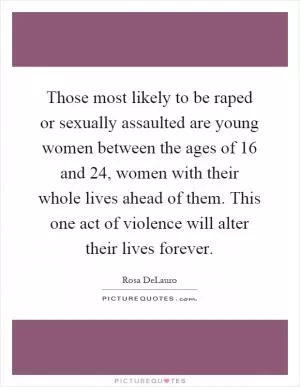 Those most likely to be raped or sexually assaulted are young women between the ages of 16 and 24, women with their whole lives ahead of them. This one act of violence will alter their lives forever Picture Quote #1