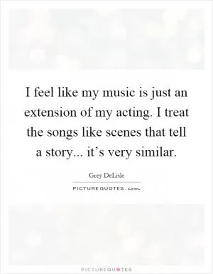 I feel like my music is just an extension of my acting. I treat the songs like scenes that tell a story... it’s very similar Picture Quote #1