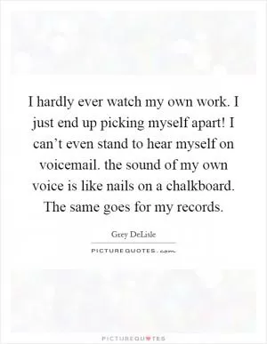 I hardly ever watch my own work. I just end up picking myself apart! I can’t even stand to hear myself on voicemail. the sound of my own voice is like nails on a chalkboard. The same goes for my records Picture Quote #1
