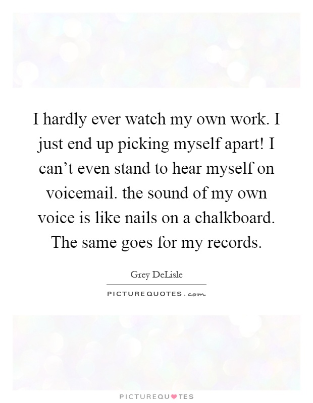I hardly ever watch my own work. I just end up picking myself apart! I can't even stand to hear myself on voicemail. the sound of my own voice is like nails on a chalkboard. The same goes for my records Picture Quote #1