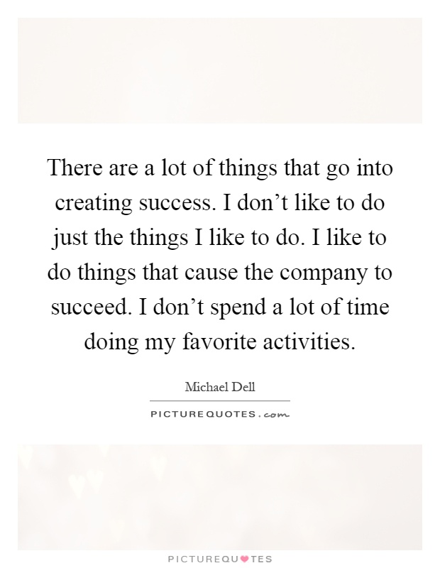 There are a lot of things that go into creating success. I don't like to do just the things I like to do. I like to do things that cause the company to succeed. I don't spend a lot of time doing my favorite activities Picture Quote #1