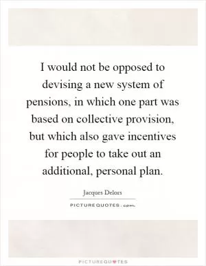 I would not be opposed to devising a new system of pensions, in which one part was based on collective provision, but which also gave incentives for people to take out an additional, personal plan Picture Quote #1