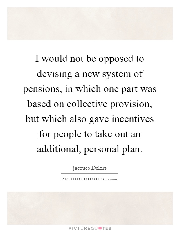 I would not be opposed to devising a new system of pensions, in which one part was based on collective provision, but which also gave incentives for people to take out an additional, personal plan Picture Quote #1