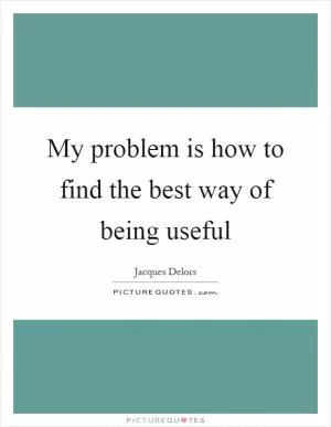 My problem is how to find the best way of being useful Picture Quote #1