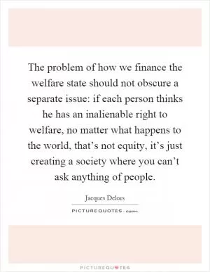 The problem of how we finance the welfare state should not obscure a separate issue: if each person thinks he has an inalienable right to welfare, no matter what happens to the world, that’s not equity, it’s just creating a society where you can’t ask anything of people Picture Quote #1