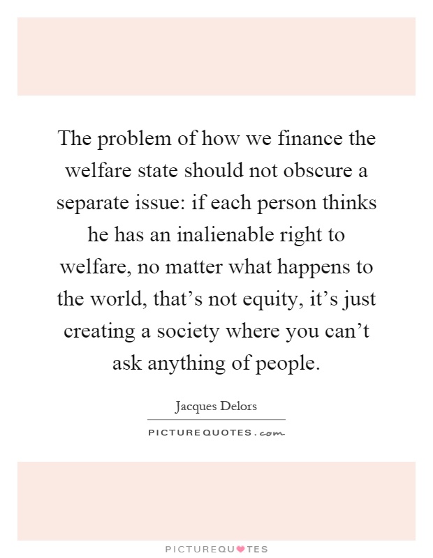 The problem of how we finance the welfare state should not obscure a separate issue: if each person thinks he has an inalienable right to welfare, no matter what happens to the world, that's not equity, it's just creating a society where you can't ask anything of people Picture Quote #1
