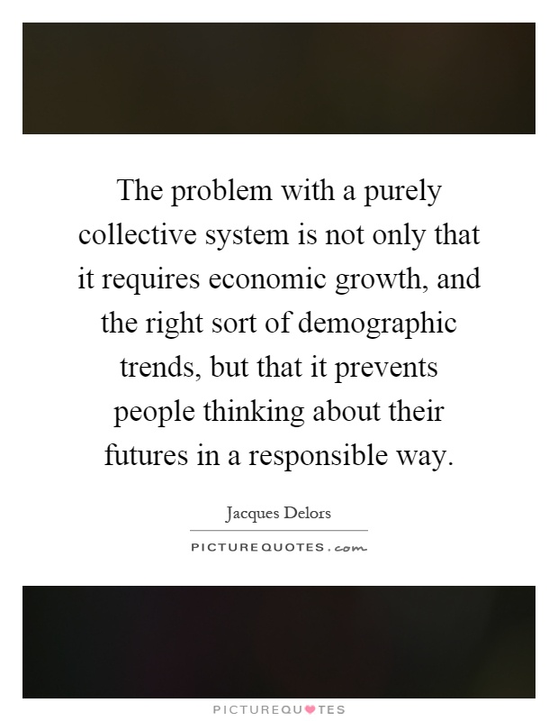 The problem with a purely collective system is not only that it requires economic growth, and the right sort of demographic trends, but that it prevents people thinking about their futures in a responsible way Picture Quote #1
