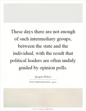 These days there are not enough of such intermediary groups, between the state and the individual, with the result that political leaders are often unduly guided by opinion polls Picture Quote #1