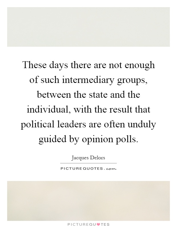 These days there are not enough of such intermediary groups, between the state and the individual, with the result that political leaders are often unduly guided by opinion polls Picture Quote #1