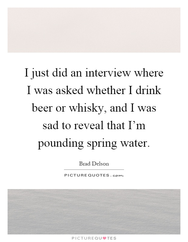 I just did an interview where I was asked whether I drink beer or whisky, and I was sad to reveal that I'm pounding spring water Picture Quote #1