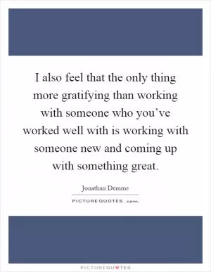 I also feel that the only thing more gratifying than working with someone who you’ve worked well with is working with someone new and coming up with something great Picture Quote #1