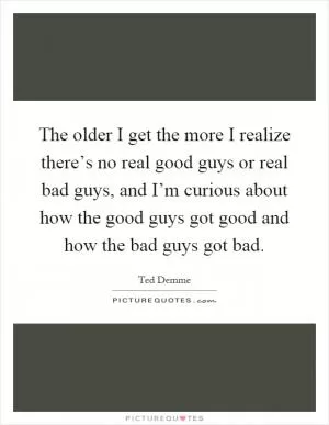 The older I get the more I realize there’s no real good guys or real bad guys, and I’m curious about how the good guys got good and how the bad guys got bad Picture Quote #1
