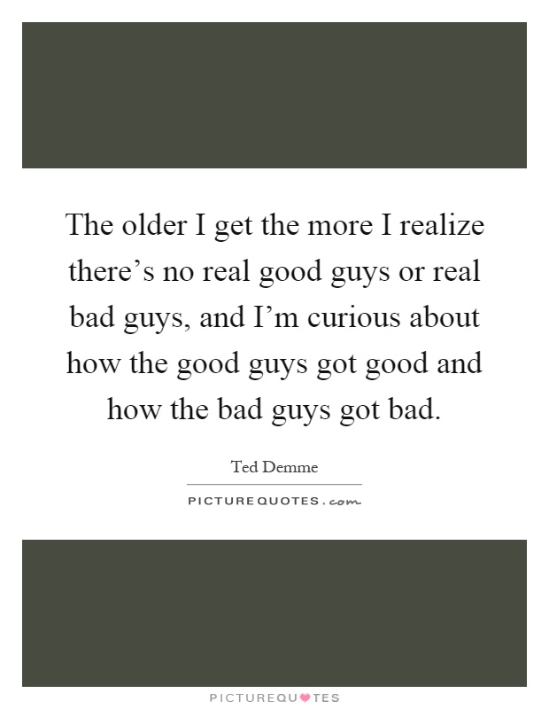 The older I get the more I realize there's no real good guys or real bad guys, and I'm curious about how the good guys got good and how the bad guys got bad Picture Quote #1