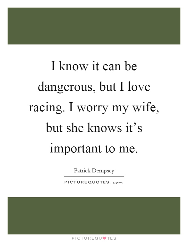 I know it can be dangerous, but I love racing. I worry my wife, but she knows it's important to me Picture Quote #1