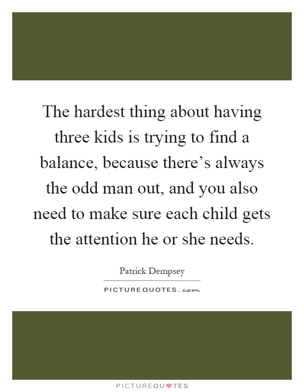 The hardest thing about having three kids is trying to find a balance, because there's always the odd man out, and you also need to make sure each child gets the attention he or she needs Picture Quote #1