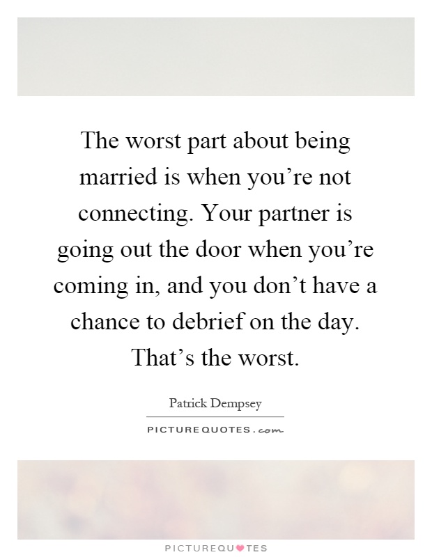 The worst part about being married is when you're not connecting. Your partner is going out the door when you're coming in, and you don't have a chance to debrief on the day. That's the worst Picture Quote #1