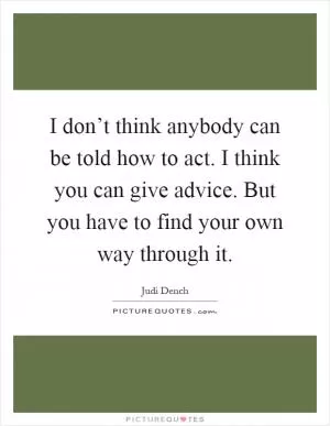 I don’t think anybody can be told how to act. I think you can give advice. But you have to find your own way through it Picture Quote #1