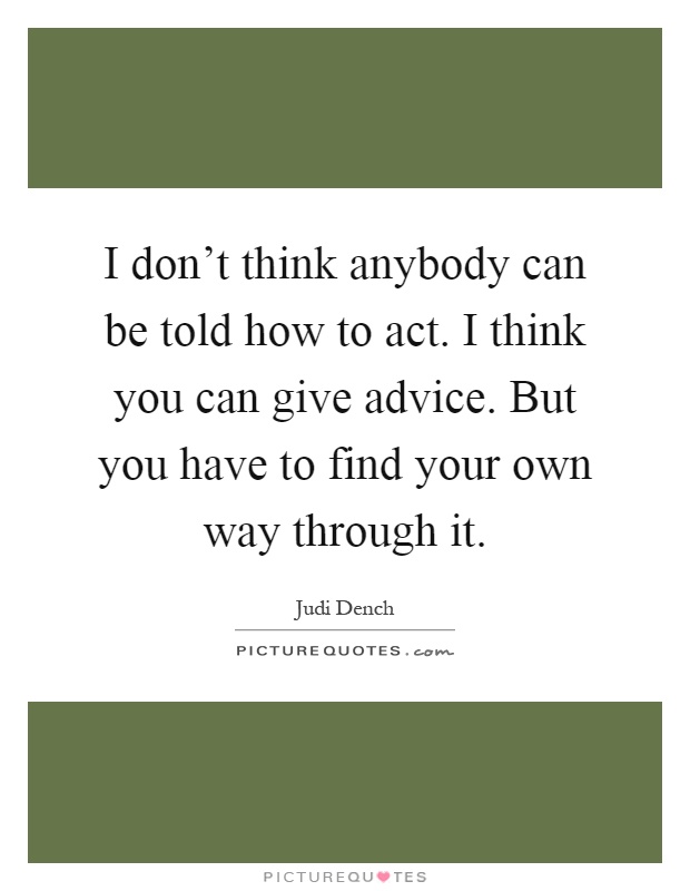 I don't think anybody can be told how to act. I think you can give advice. But you have to find your own way through it Picture Quote #1