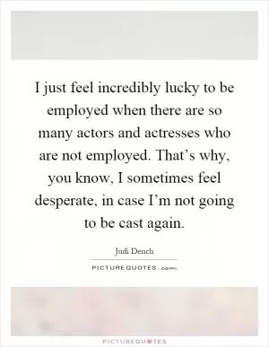 I just feel incredibly lucky to be employed when there are so many actors and actresses who are not employed. That’s why, you know, I sometimes feel desperate, in case I’m not going to be cast again Picture Quote #1