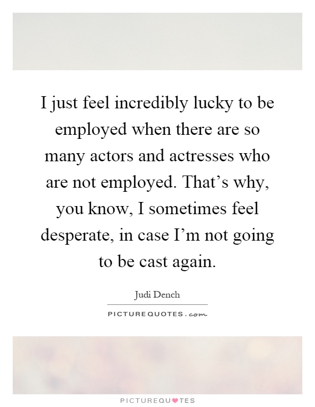 I just feel incredibly lucky to be employed when there are so many actors and actresses who are not employed. That's why, you know, I sometimes feel desperate, in case I'm not going to be cast again Picture Quote #1